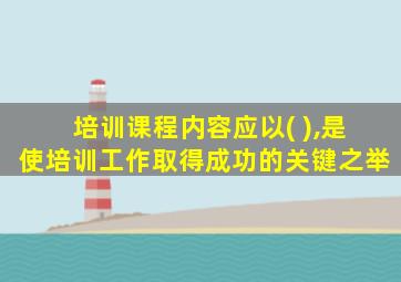 培训课程内容应以( ),是使培训工作取得成功的关键之举